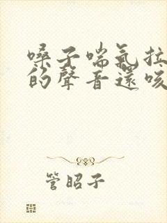 嗓子喘气拉风箱的声音还咳嗽