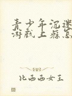 青少年沉迷网络游戏上瘾怎么办理