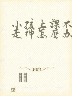 小孩上课不专心走神怎么办