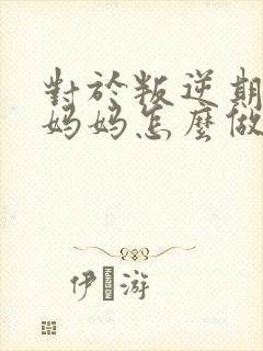 对于叛逆期孩子妈妈怎么做