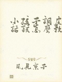 小孩子调皮不听话该怎么教育