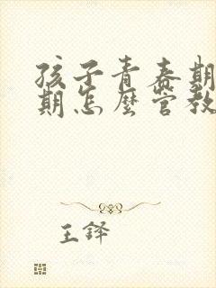 孩子青春期叛逆期怎么管教最合适男孩