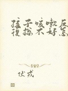 孩子咳嗽反反复复总不好怎么办