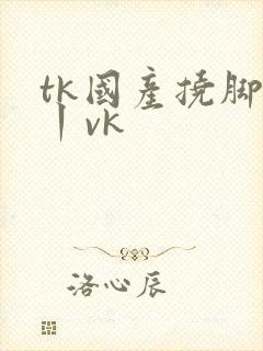 tk国产挠脚心丨vk