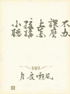 小孩上课不认真听讲怎么办