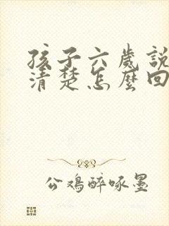 孩子六岁说话不清楚怎么回事