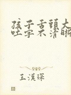 孩子舌头大说话吐字不清晰怎么办