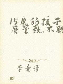 15岁的孩子怎么管教.不听话
