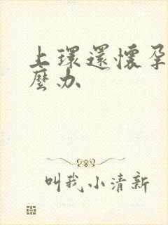 上环还怀孕了怎么办