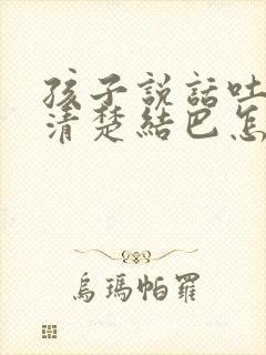 孩子说话吐字不清楚结巴怎么办