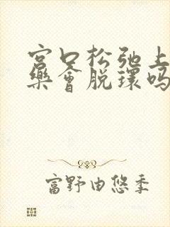 宫口松弛上曼月乐会脱环吗