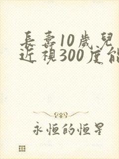 长寿10岁儿童近视300度能恢复视力吗