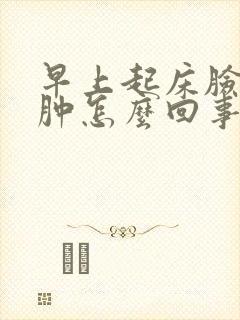 早上起床脸肿腿肿怎么回事