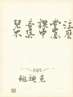 儿童课堂注意力不集中怎么办