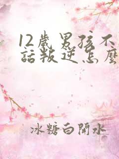 12岁男孩不听话叛逆怎么办