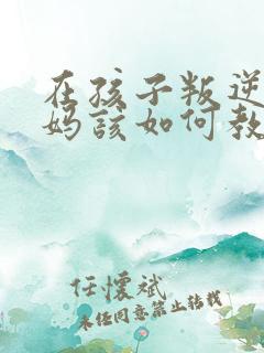 在孩子叛逆期妈妈该如何教育孩子