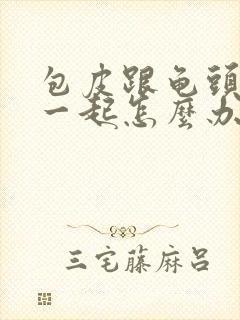 包皮跟龟头粘在一起怎么办