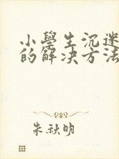 小学生沉迷手机的解决方法