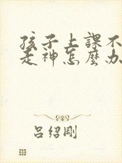 孩子上课不认真走神怎么办