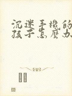 沉迷手机的高一孩子怎么办