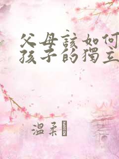 父母该如何培养孩子的独立性