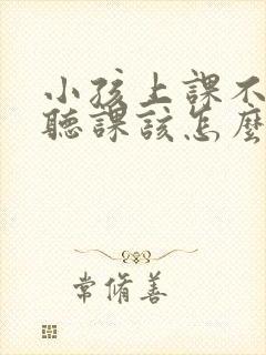 小孩上课不认真听课该怎么解决