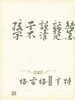 孩子说话结巴吐字不清楚怎么办