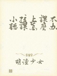 小孩上课不认真听课怎么办