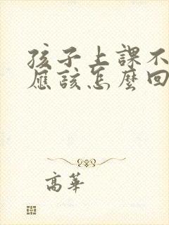 孩子上课不听话应该怎么回复老师