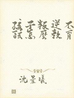 孩子叛逆不听话该怎么教育