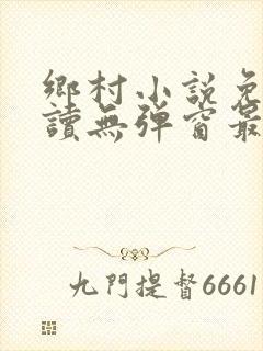 乡村小说免费阅读无弹窗最新章节