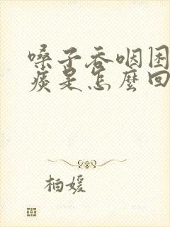 嗓子吞咽困难有痰是怎么回事