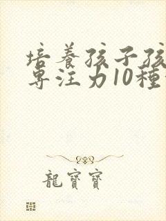 培养孩子孩子的专注力10种方法有哪些