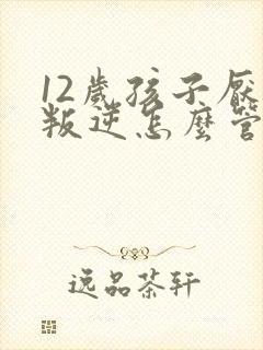 12岁孩子厌学叛逆怎么管教