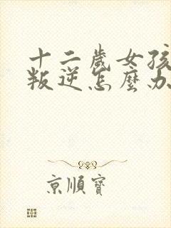 十二岁女孩开始叛逆怎么办