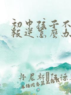 初中孩子不听话叛逆怎么办家长如何教育