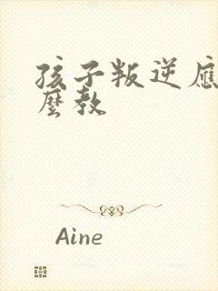 孩子叛逆应该怎么教