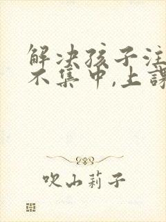 解决孩子注意力不集中,上课老走神