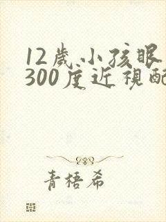 12岁小孩眼睛300度近视配啥眼睛好