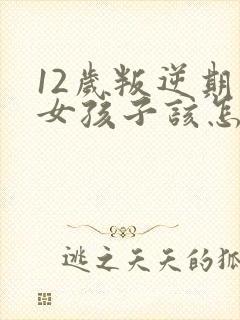 12岁叛逆期的女孩子该怎样去沟通教育
