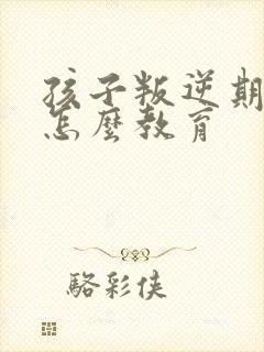 孩子叛逆期家长怎么教育