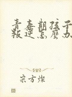 青春期孩子厌学叛逆怎么办