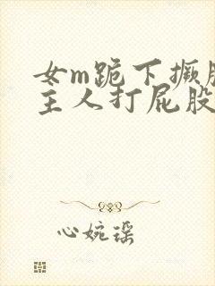 女m跪下撅腚被主人打屁股