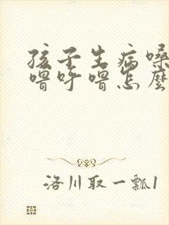 孩子生病嗓子呼噜呼噜怎么回事