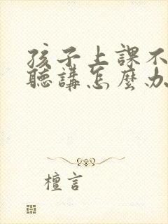 孩子上课不认真听讲怎么办?有什么好办法