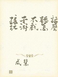 孩子不听话充钱玩游戏怎么办