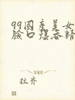 99国产美女露脸口爆吞精