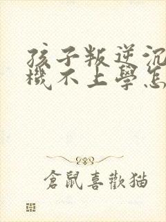 孩子叛逆沉迷手机不上学怎么办