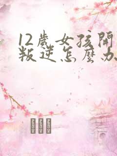 12岁女孩开始叛逆怎么办