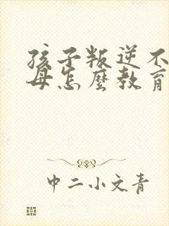 孩子叛逆不理父母怎么教育感恩